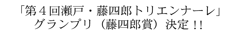 「第4回瀬戸・藤四郎トリエンナーレ」グランプリ（藤四郎賞）決定‼︎